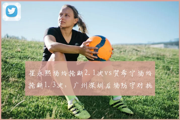崔永熙场均抢断2.1次vs贺希宁场均抢断1.3次，广州深圳后场防守对抗升级